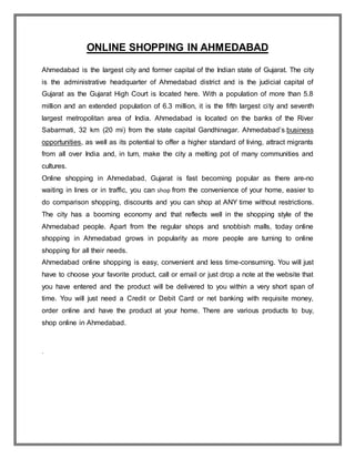 ONLINE SHOPPING IN AHMEDABAD
Ahmedabad is the largest city and former capital of the Indian state of Gujarat. The city
is the administrative headquarter of Ahmedabad district and is the judicial capital of
Gujarat as the Gujarat High Court is located here. With a population of more than 5.8
million and an extended population of 6.3 million, it is the fifth largest city and seventh
largest metropolitan area of India. Ahmedabad is located on the banks of the River
Sabarmati, 32 km (20 mi) from the state capital Gandhinagar. Ahmedabad’s business
opportunities, as well as its potential to offer a higher standard of living, attract migrants
from all over India and, in turn, make the city a melting pot of many communities and
cultures.
Online shopping in Ahmedabad, Gujarat is fast becoming popular as there are-no
waiting in lines or in traffic, you can shop from the convenience of your home, easier to
do comparison shopping, discounts and you can shop at ANY time without restrictions.
The city has a booming economy and that reflects well in the shopping style of the
Ahmedabad people. Apart from the regular shops and snobbish malls, today online
shopping in Ahmedabad grows in popularity as more people are turning to online
shopping for all their needs.
Ahmedabad online shopping is easy, convenient and less time-consuming. You will just
have to choose your favorite product, call or email or just drop a note at the website that
you have entered and the product will be delivered to you within a very short span of
time. You will just need a Credit or Debit Card or net banking with requisite money,
order online and have the product at your home. There are various products to buy,
shop online in Ahmedabad.
.
 