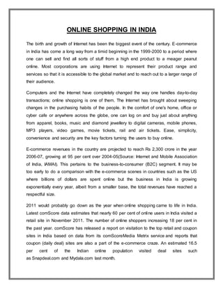ONLINE SHOPPING IN INDIA
The birth and growth of Internet has been the biggest event of the century. E-commerce
in India has come a long way from a timid beginning in the 1999-2000 to a period where
one can sell and find all sorts of stuff from a high end product to a meager peanut
online. Most corporations are using Internet to represent their product range and
services so that it is accessible to the global market and to reach out to a larger range of
their audience.
Computers and the Internet have completely changed the way one handles day-to-day
transactions; online shopping is one of them. The Internet has brought about sweeping
changes in the purchasing habits of the people. In the comfort of one's home, office or
cyber cafe or anywhere across the globe, one can log on and buy just about anything
from apparel, books, music and diamond jewellery to digital cameras, mobile phones,
MP3 players, video games, movie tickets, rail and air tickets. Ease, simplicity,
convenience and security are the key factors turning the users to buy online.
E-commerce revenues in the country are projected to reach Rs 2,300 crore in the year
2006-07, growing at 95 per cent over 2004-05(Source: Internet and Mobile Association
of India, IAMAI). This pertains to the business-to-consumer (B2C) segment. It may be
too early to do a comparison with the e-commerce scenes in countries such as the US
where billions of dollars are spent online but the business in India is growing
exponentially every year, albeit from a smaller base, the total revenues have reached a
respectful size.
2011 would probably go down as the year when online shopping came to life in India.
Latest comScore data estimates that nearly 60 per cent of online users in India visited a
retail site in November 2011. The number of online shoppers increasing 18 per cent in
the past year. comScore has released a report on visitation to the top retail and coupon
sites in India based on data from its comScoreMedia Metrix service and reports that
coupon (daily deal) sites are also a part of the e-commerce craze. An estimated 16.5
per cent of the Indian online population visited deal sites such
as Snapdeal.com and Mydala.com last month.
 