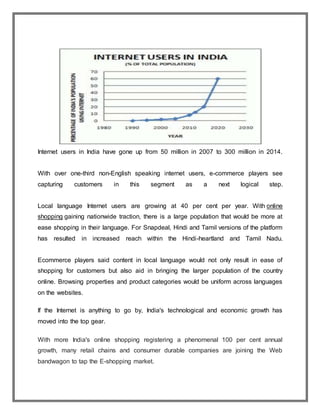 Internet users in India have gone up from 50 million in 2007 to 300 million in 2014.
With over one-third non-English speaking internet users, e-commerce players see
capturing customers in this segment as a next logical step.
Local language Internet users are growing at 40 per cent per year. With online
shopping gaining nationwide traction, there is a large population that would be more at
ease shopping in their language. For Snapdeal, Hindi and Tamil versions of the platform
has resulted in increased reach within the Hindi-heartland and Tamil Nadu.
Ecommerce players said content in local language would not only result in ease of
shopping for customers but also aid in bringing the larger population of the country
online. Browsing properties and product categories would be uniform across languages
on the websites.
If the Internet is anything to go by, India's technological and economic growth has
moved into the top gear.
With more India's online shopping registering a phenomenal 100 per cent annual
growth, many retail chains and consumer durable companies are joining the Web
bandwagon to tap the E-shopping market.
 