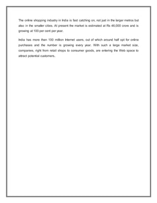 The online shopping industry in India is fast catching on, not just in the larger metros but
also in the smaller cities. At present the market is estimated at Rs 46,000 crore and is
growing at 100 per cent per year.
India has more than 100 million Internet users, out of which around half opt for online
purchases and the number is growing every year. With such a large market size,
companies, right from retail shops to consumer goods, are entering the Web space to
attract potential customers.
 