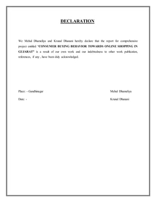 DECLARATION
We Mehul Dhameliya and Krunal Dhanani hereby declare that the report for comprehensive
project entitled “CONSUMER BUYING BEHAVIOR TOWARDS ONLINE SHOPPING IN
GUJARAT” is a result of our own work and our indebtedness to other work publication,
references, if any , have been duly acknowledged.
Place: - Gandhinagar Mehul Dhameliya
Date: - Krunal Dhanani
 