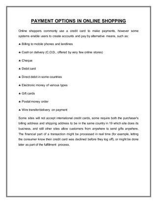 PAYMENT OPTIONS IN ONLINE SHOPPING
Online shoppers commonly use a credit card to make payments, however some
systems enable users to create accounts and pay by alternative means, such as:
 Billing to mobile phones and landlines
 Cash on delivery (C.O.D., offered by very few online stores)
 Cheque
 Debit card
 Direct debit in some countries
 Electronic money of various types
 Gift cards
 Postal money order
 Wire transfer/delivery on payment
Some sites will not accept international credit cards, some require both the purchaser's
billing address and shipping address to be in the same country in 19 which site does its
business, and still other sites allow customers from anywhere to send gifts anywhere.
The financial part of a transaction might be processed in real time (for example, letting
the consumer know their credit card was declined before they log off), or might be done
later as part of the fulfillment process.
 