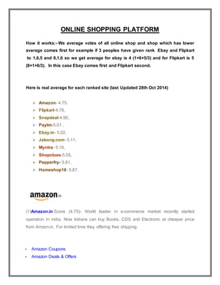 ONLINE SHOPPING PLATFORM
How it works:- We average votes of all online shop and shop which has lower
average comes first for example if 3 peoples have given rank Ebay and Flipkart
to 1,6,5 and 8,1,6 so we get average for ebay is 4 (1+6+5/3) and for Flipkart is 5
(8+1+6/3). In this case Ebay comes first and Flipkart second.
Here is real average for each ranked site (last Updated 28th Oct 2014)
 Amazon- 4.75,
 Flipkart-4.78,
 Snapdeal-4.90,
 Paytm-5.01 ,
 Ebay.in- 5.02,
 Jabong.com- 5.11,
 Myntra- 5.16,
 Shopclues-5.55,
 Pepperfry- 5.81,
 Homeshop18- 5.87.
(1)Amazon.in Score (4.75)- World leader in e-commerce market recently started
operation in india, Now Indians can buy Books, CDS and Electronic at cheaper price
from Amzon.in. For limited time they offering free shipping.
 Amazon Coupons
 Amazon Deals & Offers
 
