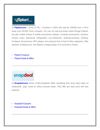 (2) Flipkart.com – Score (4.78) – Founded in 2004 with only Rs. 400000 now in 2014
tuned over 60,000 Crore company. You can not only buy books online through Flipkart,
but also mobile phones & mobile accessories, laptops, computer accessories, cameras,
movies, music, televisions, refrigerators, air-conditioners, washing-machines, Clothing,
Footwear, Accessories, MP3 players and products from a host of other categories. After
takeover of letsbuy.com now flipkart is largest player of e-commerce of India.
 Flipkart Coupons
 Flipkart Deals & Offers
(3) Snapdeal.com -Score (4.90) SnapDeal offers everything from local daily deals on
restaurants, spas, travel to online products deals. They offer you best price with free
shipping.
 Snapdeal Coupons
 Snapdeal Deals & Offers
 