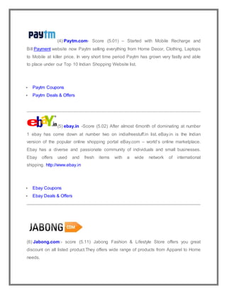 (4) Paytm.com- Score (5.01) – Started with Mobile Recharge and
Bill Payment website now Paytm selling everything from Home Decor, Clothing, Laptops
to Mobile at killer price. In very short time period Paytm has grown very fastly and able
to place under our Top 10 Indian Shopping Website list.
 Paytm Coupons
 Paytm Deals & Offers
(5) ebay.in -Score (5.02) After almost 6month of dominating at number
1 ebay has come down at number two on indiafreestuff.in list. eBay.in is the Indian
version of the popular online shopping portal eBay.com – world’s online marketplace.
Ebay has a diverse and passionate community of individuals and small businesses.
Ebay offers used and fresh items with a wide network of international
shipping. http://www.ebay.in
 Ebay Coupons
 Ebay Deals & Offers
(6) Jabong.com:- score (5.11) Jabong Fashion & Lifestyle Store offers you great
discount on all listed product.They offers wide range of products from Apparel to Home
needs.
 