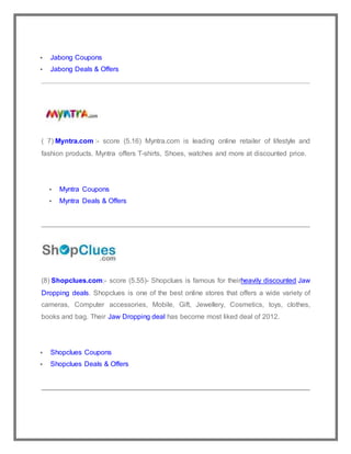  Jabong Coupons
 Jabong Deals & Offers
( 7) Myntra.com :- score (5.16) Myntra.com is leading online retailer of lifestyle and
fashion products. Myntra offers T-shirts, Shoes, watches and more at discounted price.
 Myntra Coupons
 Myntra Deals & Offers
(8) Shopclues.com:- score (5.55)- Shopclues is famous for theirheavily discounted Jaw
Dropping deals. Shopclues is one of the best online stores that offers a wide variety of
cameras, Computer accessories, Mobile, Gift, Jewellery, Cosmetics, toys, clothes,
books and bag. Their Jaw Dropping deal has become most liked deal of 2012.
 Shopclues Coupons
 Shopclues Deals & Offers
 