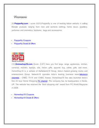 (9) Pepperfry.com :- score (5.81)-Pepperfry is one of leading Indian website in selling
lifestyle products ranging from men and womens clothing, home decor, jewellery,
perfumes and cosmetics, furnitures, bags and accessories.
 Pepperfry Coupons
 Pepperfry Deals & Offers
(10) Homeshop18.com -Score (5.87) here you find large range appliances, kitchen,
cameras, mobiles, laptops, site, indian, gifts, apparel, buy, online, gifts. and more,
HomeShop18 is a venture of theNetwork18 Group, India’s fastest growing media and
entertainment Group. Network18 operates India’s leading business news television
channels – CNBC TV18 and CNBC Awaaz. HomeShop18 has also launched India’s
first 24 hour Home Shopping TV channel. The company has its headquarters in Noida,
UP. The website has received the ‘Best shopping site” award from PC World Magazine
in 2008
 Homeshop18 Coupons
 Homeshop18 Deals & Offers
 