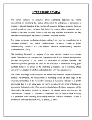 LITERATURE REVIEW
The current literature on consumer online purchasing decisions has mainly
concentrated on identifying the factors which affect the willingness of consumers to
engage in Internet shopping. In the domain of consumer behavior research, there are
general models of buying behavior that depict the process which consumers use in
making a purchase decision. These models are very important to marketers as they
have the ability to explain and predict consumers’ purchase behavior.
The classic consumer purchasing decision-making theory can be characterized as a
continuum extending from routine problem-solving behaviors, through to limited
problem-solving behaviors and then towards extensive problem-solving behaviors
[Schiff man et al., 2001].
The traditional framework for analysis of the buyer decision process is a five-step
model. Given the model, the consumer progresses firstly from a state of felt deprivation
(problem recognition), to the search for information on problem solutions. The
information gathered provides the basis for the evaluation of alternatives. Finally, post-
purchase behavior is critical in the marketing perspective, as it eventually affects
consumers’ perception of satisfaction/dissatisfaction with the product/service.
This classic five stage model comprises the essence of consumer behavior under most
contexts. Nevertheless, the management of marketing issues at each stage in the
virtual environment has to be resolved by individual E-marketers. Peterson et al. [1997]
commented that it is an early stage in Internet development in terms of building an
appropriate dedicated model of consumer buying behavior. Decision sequences will be
influenced by the starting point of the consumer, the relevant market structures and the
characteristics of the product in question. Consumers' attitude towards online shopping
is a prominent factor affecting actual buying behavior. (Source: Jarvenpaa Journal of
Electronic Commerce Research, VOL. 6, and NO.2, 2005)
 