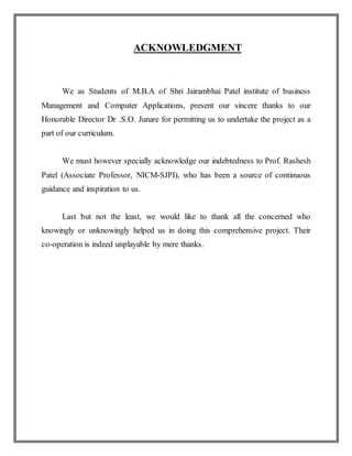 ACKNOWLEDGMENT
We as Students of M.B.A of Shri Jairambhai Patel institute of business
Management and Computer Applications, present our sincere thanks to our
Honorable Director Dr .S.O. Junare for permitting us to undertake the project as a
part of our curriculum.
We must however specially acknowledge our indebtedness to Prof. Rashesh
Patel (Associate Professor, NICM-SJPI), who has been a source of continuous
guidance and inspiration to us.
Last but not the least, we would like to thank all the concerned who
knowingly or unknowingly helped us in doing this comprehensive project. Their
co-operation is indeed unplayable by mere thanks.
 