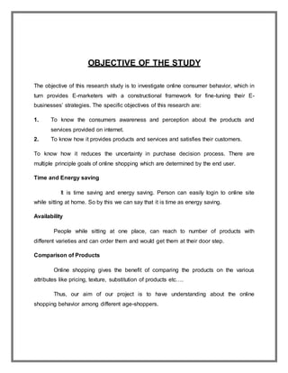 OBJECTIVE OF THE STUDY
The objective of this research study is to investigate online consumer behavior, which in
turn provides E-marketers with a constructional framework for fine-tuning their E-
businesses’ strategies. The specific objectives of this research are:
1. To know the consumers awareness and perception about the products and
services provided on internet.
2. To know how it provides products and services and satisfies their customers.
To know how it reduces the uncertainty in purchase decision process. There are
multiple principle goals of online shopping which are determined by the end user.
Time and Energy saving
It is time saving and energy saving. Person can easily login to online site
while sitting at home. So by this we can say that it is time as energy saving.
Availability
People while sitting at one place, can reach to number of products with
different varieties and can order them and would get them at their door step.
Comparison of Products
Online shopping gives the benefit of comparing the products on the various
attributes like pricing, texture, substitution of products etc….
Thus, our aim of our project is to have understanding about the online
shopping behavior among different age-shoppers.
 