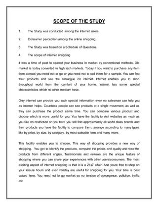 SCOPE OF THE STUDY
1. The Study was conducted among the Internet users.
2. Consumer perception among the online shopping.
3. The Study was based on a Schedule of Questions.
4. The scope of internet shopping
It was a time of past to spared your business in market by conventional methods. Old
market is today converted in high tech markets. Today if you want to purchase any item
from abroad you need not to go or you need not to call them for a sample. You can find
their products and see the catalogue on internet. Internet enables you to shop
throughout world from the comfort of your home. Internet has some special
characteristics which no other medium have.
Only internet can provide you such special information even no salesman can help you
as internet helps. Countless people can see products at a single movement, as well as
they can purchase the product same time. You can compare various product and
choose which is more useful for you, You have the facility to visit websites as much as
you like no restriction on you here you will find approximately all world class brands and
their products you have the facility to compare them, arrange according to many types
like by price, by size, by category, by most saleable item and many more.
This facility enables you to choose. This way of shopping provides a new way of
shopping. You get to identify the products, compare the prices and quality and view the
products from different angles. Testimonials and reviews are the unique feature of
shopping where you can share your experiences with other users/consumers. The most
exciting aspect of internet shopping is that it is a 24x7 affair! And youre free to shop on
your leisure hours and even holiday are useful for shopping for you. Your time is best
valued here. You need not to go market so no tension of conveyance, pollution, traffic
etc.
 