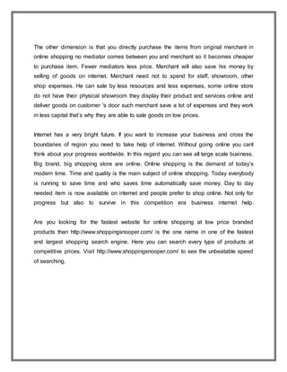 The other dimension is that you directly purchase the items from original merchant in
online shopping no mediator comes between you and merchant so it becomes cheaper
to purchase item. Fewer mediators less price. Merchant will also save his money by
selling of goods on internet. Merchant need not to spend for staff, showroom, other
shop expenses. He can sale by less resources and less expenses, some online store
do not have their physical showroom they display their product and services online and
deliver goods on customer 's door such merchant save a lot of expenses and they work
in less capital that’s why they are able to sale goods on low prices.
Internet has a very bright future. If you want to increase your business and cross the
boundaries of region you need to take help of internet. Without going online you cant
think about your progress worldwide. In this regard you can see all large scale business.
Big brand, big shopping store are online. Online shopping is the demand of today’s
modern time. Time and quality is the main subject of online shopping. Today everybody
is running to save time and who saves time automatically save money. Day to day
needed item is now available on internet and people prefer to shop online. Not only for
progress but also to survive in this competition era business internet help.
Are you looking for the fastest website for online shopping at low price branded
products than http://www.shoppingsnooper.com/ is the one name in one of the fastest
and largest shopping search engine. Here you can search every type of products at
competitive prices. Visit http://www.shoppingsnooper.com/ to see the unbeatable speed
of searching.
 