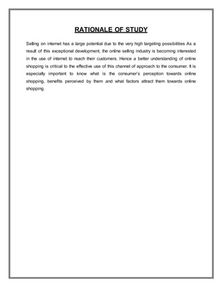 RATIONALE OF STUDY
Selling on internet has a large potential due to the very high targeting possibilities As a
result of this exceptional development, the online selling industry is becoming interested
in the use of internet to reach their customers. Hence a better understanding of online
shopping is critical to the effective use of this channel of approach to the consumer. It is
especially important to know what is the consumer’s perception towards online
shopping, benefits perceived by them and what factors attract them towards online
shopping.
 