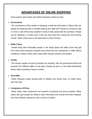 ADVANTAGES OF ONLINE SHOPPING
Some reasons given below why Online Shopping is liked by many:
 Convenience
The convenience of this method of shopping is what like best about it. Where else can
people do shopping even a midnight wearing your night suit? People do not have to wait
in a line or wait till the shop assistant is ready to help people with the purchases. People
can do shopping in minutes even if they are busy apart from saving time and avoiding
crowds. Online shops give us the opportunity to shop 24 hours.
 Better Prices
Another thing which fascinates people is the cheap deals and better prices they get
from online stores because products come direct from the manufacturer or seller without
middlemen involved. Many online shops offer discount coupons and rebates.
 Variety
The choices people can get for products are amazing. One can get several brands and
products from different sellers at one place. People can get in on the latest international
trends without spending money on airfare.
 Send Gifts
Online Shopping makes sending gifts to relatives and friends easy, no matter where
ever they stay.
 Comparison of Prices
Online shops make comparison and research of products and prices possible. Online
stores also give people the ability to share information and reviews with other shoppers
who have firsthand experience with a product or retailer.
 