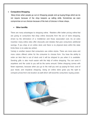  Compulsive Shopping
Many times when people go out on Shopping people end up buying things which we do
not require because of the shop keepers up selling skills. Sometimes we even
compromise on our choices because of the lack of choices in those shops.
 Other benifits
There are many advantages to shopping online. Retailers offer better pricing online that
are giving to consumers that shop online discounts from the act of store shopping,
driven by the elimination of a middleman and those associated cost. As an extra
incentive many online sites offer discounts and rebates that give consumers additional
savings. If you shop at an online store and there is no physical store within the state
limits there is no sales tax added.
Variety is another reason that consumers use online stores. There are more sizes and
more colors offered online for the consumer to choose from. You have the ability to
order an item that is out of stock and it will be shipped to you when it is available.
Sending gifts is also much easier with the help of online shopping. You can send it
anywhere and the costs to you will be the same amount. Online shopping comes with
fewer expenses, because when you go to the mall you end up paying for food, cost of
your travel, and impulsive shopping. Using an online store gives you the right to
compare prices from one location as well which will boost the consumers buying power.
 