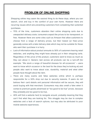PROBLEM OF ONLINE SHOPPING
Shopping online may seem the easiest thing to do these days, where you can
search, click and buy in the comfort of your own home. However there are
recurring issues which are preventing customers from completing their potential
purchases.
 70% of the time, customers abandon their online shopping carts due to
unexpected delivery costs; consumers expect the prices to be transparent, or
free. However there are some sites such as Amazon that allow customers to
choose from a range of delivery prices, but their lowest (or free) price
generally comes with a later delivery date which may not be suitable for those
who want their purchase in a hurry.
 Lack of information about product amounts to 56% of customers leaving retail
websites, and anything they might have already put in their shopping carts.
Regardless of the price of the product, customers want to know as much as
they can about it. Generic text across all products can be a turn-off (for
example: “We stock a range of beautiful dresses for all occasions” – users
want to know which occasion is the best for the dress they’re looking at) and
people also want to know about size, durability, material and what other
people have thought about the item.
 There are many scams and false websites online which is perhaps
responsible for a 50% drop out due to security reasons. If users do not
believe their card details and personal information will be secure, they will
avoid buying with that merchant. Consumers may also smell a fake when it
comes to premium goods advertised at “too good to be true” prices, because
they probably are too good to be true.
 46% will find a website hard to navigate around, probably meaning that they
can’t find what they are looking for. This struggle may be due to complex
websites and a lack of search options, but may also be attributed to poor
mobile website experiences.
 