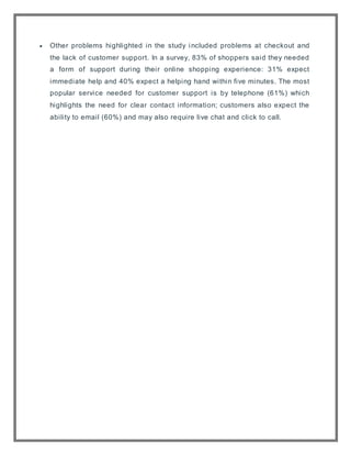  Other problems highlighted in the study included problems at checkout and
the lack of customer support. In a survey, 83% of shoppers said they needed
a form of support during their online shopping experience: 31% expect
immediate help and 40% expect a helping hand within five minutes. The most
popular service needed for customer support is by telephone (61%) which
highlights the need for clear contact information; customers also expect the
ability to email (60%) and may also require live chat and click to call.
 