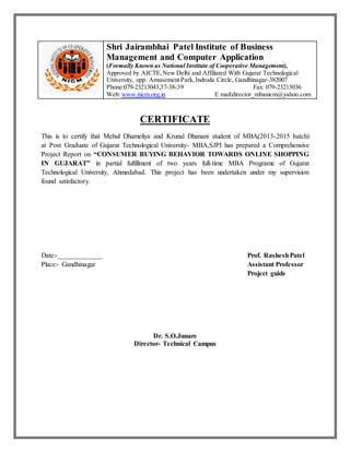 Shri Jairambhai Patel Institute of Business
Management and Computer Application
(Formally Known as National Institute of Cooperative Management),
Approved by AICTE,New Delhi and Affiliated With Gujarat Technological
University, opp. Amusement Park,Indroda Circle, Gandhinagar-382007
Phone:079-23213043,37-38-39 Fax: 079-23213036
Web: www.nicm.org.in E mail:director_mbanicm@yahoo.com
CERTIFICATE
This is to certify that Mehul Dhameliya and Krunal Dhanani student of MBA(2013-2015 batch)
at Post Graduate of Gujarat Technological University- MBA,SJPI has prepared a Comprehensive
Project Report on “CONSUMER BUYING BEHAVIOR TOWARDS ONLINE SHOPPING
IN GUJARAT” in partial fulfillment of two years full-time MBA Programe of Gujarat
Technological University, Ahmedabad. This project has been undertaken under my supervision
found satisfactory.
Date:-_____________ Prof. RasheshPatel
Place:- Gandhinagar Assistant Professor
Project guide
Dr. S.O.Junare
Director- Technical Campus
 