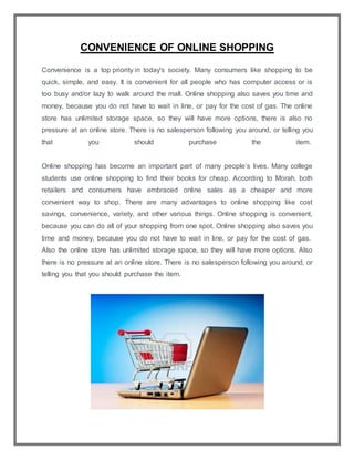 CONVENIENCE OF ONLINE SHOPPING
Convenience is a top priority in today's society. Many consumers like shopping to be
quick, simple, and easy. It is convenient for all people who has computer access or is
too busy and/or lazy to walk around the mall. Online shopping also saves you time and
money, because you do not have to wait in line, or pay for the cost of gas. The online
store has unlimited storage space, so they will have more options, there is also no
pressure at an online store. There is no salesperson following you around, or telling you
that you should purchase the item.
Online shopping has become an important part of many people’s lives. Many college
students use online shopping to find their books for cheap. According to Morah, both
retailers and consumers have embraced online sales as a cheaper and more
convenient way to shop. There are many advantages to online shopping like cost
savings, convenience, variety, and other various things. Online shopping is convenient,
because you can do all of your shopping from one spot. Online shopping also saves you
time and money, because you do not have to wait in line, or pay for the cost of gas.
Also the online store has unlimited storage space, so they will have more options. Also
there is no pressure at an online store. There is no salesperson following you around, or
telling you that you should purchase the item.
 
