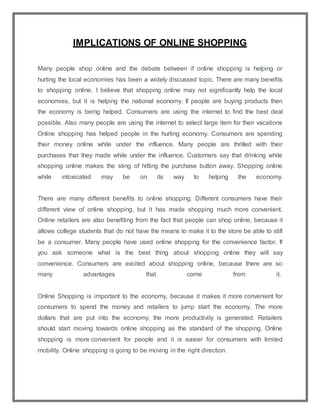 IMPLICATIONS OF ONLINE SHOPPING
Many people shop online and the debate between if online shopping is helping or
hurting the local economies has been a widely discussed topic. There are many benefits
to shopping online. I believe that shopping online may not significantly help the local
economies, but it is helping the national economy. If people are buying products then
the economy is being helped. Consumers are using the internet to find the best deal
possible. Also many people are using the internet to select large item for their vacations
Online shopping has helped people in the hurting economy. Consumers are spending
their money online while under the influence. Many people are thrilled with their
purchases that they made while under the influence. Customers say that drinking while
shopping online makes the sting of hitting the purchase button away. Shopping online
while intoxicated may be on its way to helping the economy.
There are many different benefits to online shopping. Different consumers have their
different view of online shopping, but it has made shopping much more convenient.
Online retailers are also benefiting from the fact that people can shop online, because it
allows college students that do not have the means to make it to the store be able to still
be a consumer. Many people have used online shopping for the convenience factor. If
you ask someone what is the best thing about shopping online they will say
convenience. Consumers are excited about shopping online, because there are so
many advantages that come from it.
Online Shopping is important to the economy, because it makes it more convenient for
consumers to spend the money and retailers to jump start the economy. The more
dollars that are put into the economy, the more productivity is generated. Retailers
should start moving towards online shopping as the standard of the shopping. Online
shopping is more convenient for people and it is easier for consumers with limited
mobility. Online shopping is going to be moving in the right direction.
 