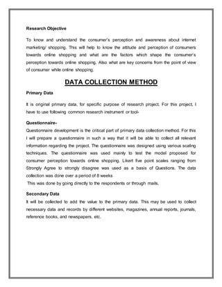 Research Objective
To know and understand the consumer’s perception and awareness about internet
marketing/ shopping. This will help to know the attitude and perception of consumers
towards online shopping and what are the factors which shape the consumer’s
perception towards online shopping. Also what are key concerns from the point of view
of consumer while online shopping.
DATA COLLECTION METHOD
Primary Data
It is original primary data, for specific purpose of research project. For this project, I
have to use following common research instrument or tool-
Questionnaire-
Questionnaire development is the critical part of primary data collection method. For this
I will prepare a questionnaire in such a way that it will be able to collect all relevant
information regarding the project. The questionnaire was designed using various scaling
techniques. The questionnaire was used mainly to test the model proposed for
consumer perception towards online shopping. Likert five point scales ranging from
Strongly Agree to strongly disagree was used as a basis of Questions. The data
collection was done over a period of 8 weeks
This was done by going directly to the respondents or through mails.
Secondary Data
It will be collected to add the value to the primary data. This may be used to collect
necessary data and records by different websites, magazines, annual reports, journals,
reference books, and newspapers, etc.
 