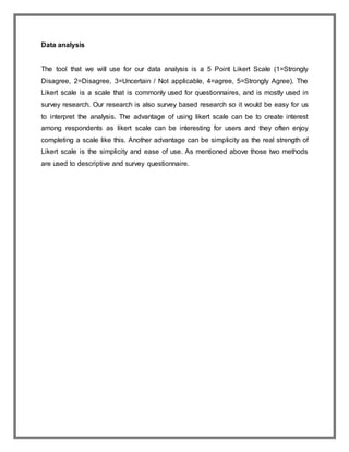 Data analysis
The tool that we will use for our data analysis is a 5 Point Likert Scale (1=Strongly
Disagree, 2=Disagree, 3=Uncertain / Not applicable, 4=agree, 5=Strongly Agree). The
Likert scale is a scale that is commonly used for questionnaires, and is mostly used in
survey research. Our research is also survey based research so it would be easy for us
to interpret the analysis. The advantage of using likert scale can be to create interest
among respondents as likert scale can be interesting for users and they often enjoy
completing a scale like this. Another advantage can be simplicity as the real strength of
Likert scale is the simplicity and ease of use. As mentioned above those two methods
are used to descriptive and survey questionnaire.
 