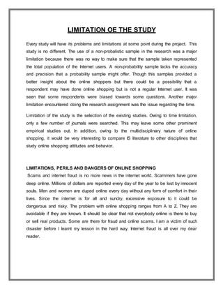 LIMITATION OE THE STUDY
Every study will have its problems and limitations at some point during the project. This
study is no different. The use of a non-probalistic sample in the research was a major
limitation because there was no way to make sure that the sample taken represented
the total population of the Internet users. A non-probability sample lacks the accuracy
and precision that a probability sample might offer. Though this samples provided a
better insight about the online shoppers but there could be a possibility that a
respondent may have done online shopping but is not a regular Internet user. It was
seen that some respondents were biased towards some questions. Another major
limitation encountered doing the research assignment was the issue regarding the time.
Limitation of the study is the selection of the existing studies. Owing to time limitation,
only a few number of journals were searched. This may leave some other prominent
empirical studies out. In addition, owing to the multidisciplinary nature of online
shopping, it would be very interesting to compare IS literature to other disciplines that
study online shopping attitudes and behavior.
LIMITATIONS, PERILS AND DANGERS OF ONLINE SHOPPING
Scams and internet fraud is no more news in the internet world. Scammers have gone
deep online. Millions of dollars are reported every day of the year to be lost by innocent
souls. Men and women are duped online every day without any form of comfort in their
lives. Since the internet is for all and sundry, excessive exposure to it could be
dangerous and risky. The problem with online shopping ranges from A to Z. They are
avoidable if they are known. It should be clear that not everybody online is there to buy
or sell real products. Some are there for fraud and online scams. I am a victim of such
disaster before I learnt my lesson in the hard way. Internet fraud is all over my dear
reader.
 