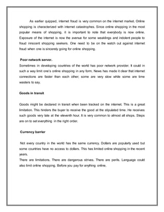 As earlier quipped, internet fraud is very common on the internet market. Online
shopping is characterized with internet catastrophes. Since online shopping in the most
popular means of shopping, it is important to note that everybody is now online.
Exposure of the internet is now the avenue for some weaklings and indolent people to
fraud innocent shopping seekers. One need to be on the watch out against internet
fraud when one is sincerely going for online shopping.
Poor network server.
Sometimes in developing countries of the world has poor network provider. It could in
such a way limit one’s online shopping in any form. News has made it clear that internet
connections are faster than each other; some are very slow while some are time
wasters to say.
Goods in transit
Goods might be declared in transit when been tracked on the internet. This is a great
limitation. This hinders the buyer to receive the good at the stipulated time. He receives
such goods very late at the eleventh hour. It is very common to almost all shops. Steps
are on to set everything in the right order.
Currency barrier
Not every country in the world has the same currency. Dollars are popularly used but
some countries have no access to dollars. This has limited online shopping in the recent
years.
There are limitations. There are dangerous strives. There are perils. Language could
also limit online shopping. Before you pay for anything online.
 