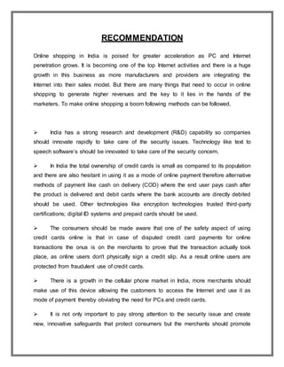 RECOMMENDATION
Online shopping in India is poised for greater acceleration as PC and Internet
penetration grows. It is becoming one of the top Internet activities and there is a huge
growth in this business as more manufacturers and providers are integrating the
Internet into their sales model. But there are many things that need to occur in online
shopping to generate higher revenues and the key to it lies in the hands of the
marketers. To make online shopping a boom following methods can be followed.
 India has a strong research and development (R&D) capability so companies
should innovate rapidly to take care of the security issues. Technology like text to
speech software’s should be innovated to take care of the security concern.
 In India the total ownership of credit cards is small as compared to its population
and there are also hesitant in using it as a mode of online payment therefore alternative
methods of payment like cash on delivery (COD) where the end user pays cash after
the product is delivered and debit cards where the bank accounts are directly debited
should be used. Other technologies like encryption technologies trusted third-party
certifications; digital ID systems and prepaid cards should be used.
 The consumers should be made aware that one of the safety aspect of using
credit cards online is that in case of disputed credit card payments for online
transactions the onus is on the merchants to prove that the transaction actually took
place, as online users don't physically sign a credit slip. As a result online users are
protected from fraudulent use of credit cards.
 There is a growth in the cellular phone market in India, more merchants should
make use of this device allowing the customers to access the Internet and use it as
mode of payment thereby obviating the need for PCs and credit cards.
 It is not only important to pay strong attention to the security issue and create
new, innovative safeguards that protect consumers but the merchants should promote
 