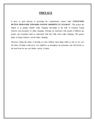 PREFACE
It gives us great pleasure in presenting the comprehensive project titled “CONSUMER
BUYING BEHAVIOR TOWARDS ONLINE SHOPPING IN GUJARAT”. This project has
helped us in gaining valuable online shopping knowledge in the field of consumer buying
behavior and perception of online shopping. Through our interaction with people of different age
groups and occupation made us understand what they think about online shopping. This project
helps us buying behavior toward online shopping.
Moreover during this phase of learning we have imbibed many things within us and we are sure
that those all things would prove very helpful to us throughout our perception and will provide us
the back bone for any such further activity in future.
 
