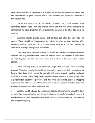 these safeguards to the marketplace and make the prospective consumers aware that
the communications, personal data, credit card accounts, and transaction information
can be protected.
 One of the factors that hinder Internet penetration in India is access. More
companies should adopt click and mortar model with the real world operations to
complement its online presence for e.g. customers can walk to the office to access its
services.
 Merchants should provide goods and services that offer the right value for
money. There should be transparency in policies (returns, privacy, shipping, etc),
insurance against fraud and a good after sales services should be provided to
consumers making it an enjoyable experience.
 Consumers today demand a better, more efficient and less cumbersome way to
compare and buy products online. Innovative service should be provided to consumers
so that they can compare products, which are available online using their mobile
phones.
 Online shopping today is an incomplete, fragmented, and sometimes frustrating
process. Therefore merchants should set themselves apart from their competitors by
factors other than price, constantly innovate and move towards creating customer
confidence to trade online. They should provide massive selection at lower prices, offer
a personalized customer experience and their web sites should deliver a shopping
experience that addresses all of the consumer needs like recommendation about the
products, feedback from other customers, etc.
 Vendors should educate the customers about e-commerce like educating them
on safety tips like reading the item description, looking for a seller’s feedback score and
asking questions, detecting spoof mails and informing them about the new online crimes
which happen regularly.
 