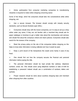  Active participation from consumer marketing companies to manufacturing
industries is required to make online shopping a booming sector.
Some of the things, which the consumers should take into considerations while online
shopping, are:
 Use a secure browser. The browser should comply with industry security
standards, such as Secure Sockets Layer (SSL).
 Consumers should shop with the known companies, as it is easy to set up a shop
online under any name. If they are not familiar with a merchant they should ask for
paper catalogue or brochure to get a better idea about the merchandise and services
and should find about the company’s refund and return policies. Consumers should also
search for the reviews of the company.
 Read the privacy policy on the site of the companies before shopping as this
helps to know what information is being collected and how it would be used.
 Keep a print record of the transactions this would come handy in case of any
fraud.
 One should find out how the company secures the financial and personal
information before paying the bills.
 The personal information should be kept private like address, telephone
numbers, email, etc. One should avoid using telephone numbers or date of birth for
establishing a password instead should use a combination of numbers, letters and
symbols.
 Proper research should be done about countries shopping laws and merchant
when shopping from other countries.
 