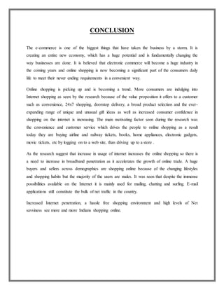CONCLUSION
The e-commerce is one of the biggest things that have taken the business by a storm. It is
creating an entire new economy, which has a huge potential and is fundamentally changing the
way businesses are done. It is believed that electronic commerce will become a huge industry in
the coming years and online shopping is now becoming a significant part of the consumers daily
life to meet their never ending requirements in a convenient way.
Online shopping is picking up and is becoming a trend. More consumers are indulging into
Internet shopping as seen by the research because of the value proposition it offers to a customer
such as convenience, 24x7 shopping, doorstop delivery, a broad product selection and the ever-
expanding range of unique and unusual gift ideas as well as increased consumer confidence in
shopping on the internet is increasing. The main motivating factor seen during the research was
the convenience and customer service which drives the people to online shopping as a result
today they are buying airline and railway tickets, books, home appliances, electronic gadgets,
movie tickets, etc by logging on to a web site, than driving up to a store .
As the research suggest that increase in usage of internet increases the online shopping so there is
a need to increase in broadband penetration as it accelerates the growth of online trade. A huge
buyers and sellers across demographics are shopping online because of the changing lifestyles
and shopping habits but the majority of the users are males. It was seen that despite the immense
possibilities available on the Internet it is mainly used for mailing, chatting and surfing. E-mail
applications still constitute the bulk of net traffic in the country.
Increased Internet penetration, a hassle free shopping environment and high levels of Net
savviness see more and more Indians shopping online.
 