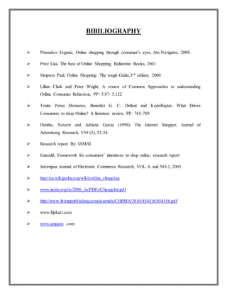 BIBILIOGRAPHY
 Prussakov Evgenii, Online shopping through consumer’s eyes, Am Navigator, 2008.
 Price Lisa, The best of Online Shopping, Ballantine Books, 2001
 Simpson Paul, Online Shopping: The rough Guide,3rd edition, 2000
 Lillian Clark and Peter Wright, A review of Common Approaches to understanding
Online Consumer Behaviour, PP- 5.87- 5.122
 Tonita Perea Monsuwe, Benedict G. C. Dellaut and KodeRuyter, What Drives
Consumers to shop Online? A literature review, PP- 765-789.
 Donthu, Naveen and Adriana Garcia (1999), The Internet Shopper, Journal of
Advertising Research, V39 (3), 52-58.
 Research report By: IAMAI
 Emerald, Framework for consumers’ intentions to shop online, research report
 Jarvenpaa Journal of Electronic Commerce Research, VOL. 6, and NO.2, 2005
 http://en.wikipedia.org/wiki/online_shopping
 www.iaciis.org/iis/2006_iis/PDFs/Changchit.pdf
 http://www.ibimapublishing.com/journals/CIBIMA/2010/854516/854516.pdf
 www.flipkart.com
 www.amazon .com
 