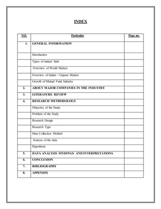 INDEX
NO. Particular Page no.
1. GENERAL INFORMATION
Introduction
Types of mutual fund
Overview of World Market
Overview of Indian / Gujarat Market
Growth of Mutual Fund Industry
2. ABOUT MAJOR COMPANIES IN THE INDUSTRY
3. LITERATURE REVIEW
4. RESEARCH METHODOLOGY
Objective of the Study
Problem of the Study
Research Design
Research Type
Data Collection Method
Sources of the data
Hypothesis
5. DATA ANALYSIS FINDINGS AND INTERPRETATIONS
6. CONCLUSION
7. BIBLIOGRAPHY
8. APPENDIX
 