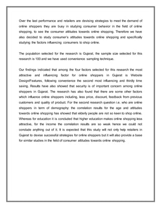 Over the last performance and retailers are devising strategies to meet the demand of
online shoppers they are busy in studying consumer behavior in the field of online
shopping, to see the consumer attitudes towards online shopping. Therefore we have
also decided to study consumer’s attitudes towards online shopping and specifically
studying the factors influencing consumers to shop online.
The population selected for the research is Gujarat, the sample size selected for this
research is 100 and we have used convenience sampling technique.
Our findings indicated that among the four factors selected for this research the most
attractive and influencing factor for online shoppers in Gujarat is Website
Design/Features, following convenience the second most influencing and thirdly time
saving. Results have also showed that security is of important concern among online
shoppers in Gujarat. The research has also found that there are some other factors
which influence online shoppers including, less price, discount, feedback from previous
customers and quality of product. For the second research question i.e. who are online
shoppers in term of demography: the correlation results for the age and attitudes
towards online shopping has showed that elderly people are not so keen to shop online.
Whereas for education it is concluded that higher education makes online shopping less
attractive, for the income the correlation results are so weak hence we could not
conclude anything out of it. It is expected that this study will not only help retailers in
Gujarat to devise successful strategies for online shoppers but it will also provide a base
for similar studies in the felid of consumer attitudes towards online shopping.
 
