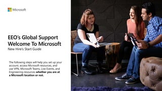 EEO’s Global Support
Welcome To Microsoft
New Hire’s Start Guide
The following steps will help you set up your
account, access Microsoft resources, and
use VPN, Microsoft Teams, Live Events, and
Engineering resources whether you are at
a Microsoft location or not.
 