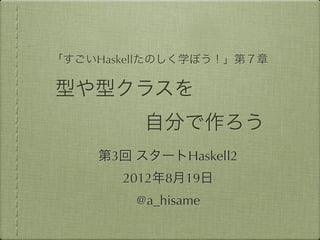 「すごいHaskellたのしく学ぼう！」第７章

型や型クラスを
         自分で作ろう
    第3回 スタートHaskell2
       2012年8月19日
        @a_hisame
 