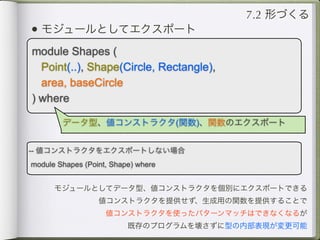 7.2 形づくる
• モジュールとしてエクスポート
module Shapes (
  Point(..), Shape(Circle, Rectangle),
  area, baseCircle
) where

        データ型、値コンストラクタ(関数)、関数のエクスポート


-- 値コンストラクタをエクスポートしない場合
module Shapes (Point, Shape) where


      モジュールとしてデータ型、値コンストラクタを個別にエクスポートできる
                  値コンストラクタを提供せず、生成用の関数を提供することで
                    値コンストラクタを使ったパターンマッチはできなくなるが
                          既存のプログラムを壊さずに型の内部表現が変更可能
 