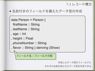 7.3 レコード構文

• 名前付きのフィールドを備えたデータ型の作成
data Person = Person {
  firstName :: String
, lastName :: String
, age :: Int
, height :: Float
, phoneNumber :: String
, flavor :: String } deriving (Show)

   フィールド名 :: フィールドの型

                                  作成したデータ型のフィールドに
                        それぞれ名前を持たせたデータ型を作成できる
 