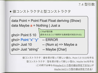 7.4 型引数

• 値コンストラクタと型コンストラクタ

data Point = Point Float Float deriving (Show)
data Maybe a = Nothing | Just a
                      このaが型引数

ghci> Point 5 10      (型を与えることで使用する具体型が決定される)

ghci> Point “x” “y”    -- ERROR
ghci> Just 10          -- (Num a) => Maybe a
ghci> Just “string”    -- Maybe [Char]

       値コンストラクタ：値を受け取って新しい値(Ex. Point 5.0 10.0)を作る
          型コンストラクタ：型を受け取って新しい型(Ex. Maybe Int)を作る
                 (この例では単なるMaybeという型の値は存在できないが
                                Maybe Intという型の値は存在できる）
 