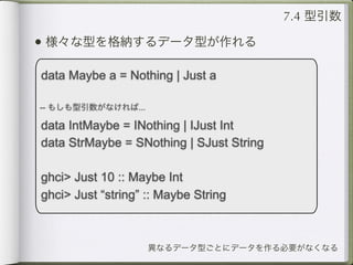 7.4 型引数

• 様々な型を格納するデータ型が作れる

data Maybe a = Nothing | Just a

-- もしも型引数がなければ...

data IntMaybe = INothing | IJust Int
data StrMaybe = SNothing | SJust String

ghci> Just 10 :: Maybe Int
ghci> Just “string” :: Maybe String



                    異なるデータ型ごとにデータを作る必要がなくなる
 