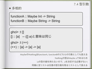 7.4 型引数
• 多相的
functionA :: Maybe Int -> String
functionB :: Maybe String -> String


ghci> :t []
[] :: [a] -- ([] a)と意味は同じ
ghci> :t (++)
(++) :: [a] -> [a] -> [a]

       MaybeのNothingはfunctionA, functionBのどちらの引数としても扱える
                               Nothingの型はMaybe aであるため
                     (aの型の値を持たないので、aを決定する必要がない)
                 同様に空リストは任意の型引数を取るリストとして扱える
 