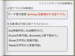 7.5 インスタンスの自動導出
• 型クラスの自動導出
データ型の宣言 deriving (自動導出する型クラス)


• 自動導出可能な型クラス(P.28-32)
Eq(等価判定), Ord(順序付け),
Enum(列挙可能), Bounded(上限下限あり),
Show(文字列に変換可能),
Read(文字列から変換可能)
 