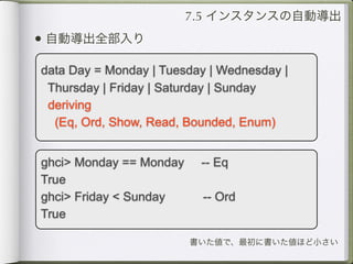 7.5 インスタンスの自動導出
• 自動導出全部入り
data Day = Monday | Tuesday | Wednesday |
 Thursday | Friday | Saturday | Sunday
 deriving
  (Eq, Ord, Show, Read, Bounded, Enum)


ghci> Monday == Monday    -- Eq
True
ghci> Friday < Sunday     -- Ord
True

                         書いた値で、最初に書いた値ほど小さい
 