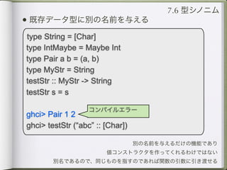 7.6 型シノニム
• 既存データ型に別の名前を与える
type String = [Char]
type IntMaybe = Maybe Int
type Pair a b = (a, b)
type MyStr = String
testStr :: MyStr -> String
testStr s = s

                   コンパイルエラー
ghci> Pair 1 2
ghci> testStr (“abc” :: [Char])

                                  別の名前を与えるだけの機能であり
                        値コンストラクタを作ってくれるわけではない
        別名であるので、同じものを指すのであれば関数の引数に引き渡せる
 