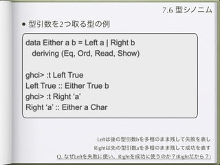 7.6 型シノニム
• 型引数を2つ取る型の例
data Either a b = Left a | Right b
 deriving (Eq, Ord, Read, Show)

ghci> :t Left True
Left True :: Either True b
ghci> :t Right ‘a’
Right ‘a’ :: Either a Char



                      Leftは後の型引数bを多相のまま残して失敗を表し
                     Rightは先の型引数aを多相のまま残して成功を表す
         Q. なぜLeftを失敗に使い、Rightを成功に使うのか？(Rightだから？)
 