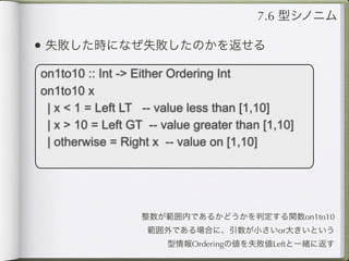 7.6 型シノニム

• 失敗した時になぜ失敗したのかを返せる
on1to10 :: Int -> Either Ordering Int
on1to10 x
 | x < 1 = Left LT -- value less than [1,10]
 | x > 10 = Left GT -- value greater than [1,10]
 | otherwise = Right x -- value on [1,10]




                   整数が範囲内であるかどうかを判定する関数on1to10
                    範囲外である場合に、引数が小さいor大きいという
                        型情報Orderingの値を失敗値Leftと一緒に返す
 