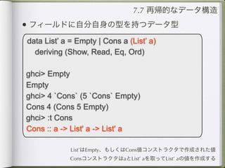 7.7 再帰的なデータ構造
• フィールドに自分自身の型を持つデータ型
data List’ a = Empty | Cons a (List’ a)
  deriving (Show, Read, Eq, Ord)

ghci> Empty
Empty
ghci> 4 `Cons` (5 `Cons` Empty)
Cons 4 (Cons 5 Empty)
ghci> :t Cons
Cons :: a -> List' a -> List' a

             List’はEmpty、もしくはCons値コンストラクタで作成された値
             ConsコンストラクタはaとList’ aを取ってList’ aの値を作成する
 