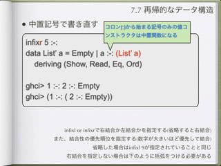 7.7 再帰的なデータ構造
• 中置記号で書き直す              コロン(:)から始まる記号のみの値コ
                         ンストラクタは中置関数になる
infixr 5 :-:
data List’ a = Empty | a :-: (List’ a)
   deriving (Show, Read, Eq, Ord)

ghci> 1 :-: 2 :-: Empty
ghci> (1 :-: ( 2 :-: Empty))



            inﬁxl or inﬁxrで右結合か左結合かを指定する(省略すると右結合)
         また、結合性の優先順位を指定する(数字が大きいほど優先して結合)
                     省略した場合はinﬁxl 9が指定されていることと同じ
             右結合を指定しない場合は下のように括弧をつける必要がある
 